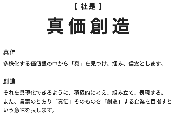 【 社是 】真価創造　真価：多様化する価値観の中から「真」を見つけ、掴み、信念とします。創造：それを具現化できるように、積極的に考え、組み立て、表現する。 また、言葉のとおり「真価」そのものを「創造」する企業を目指すという意味を表します。